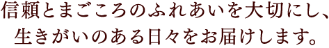 信頼とまごころのふれあいを大切にし、生きがいのある日々をお届けします。