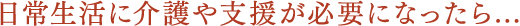 日常生活に介護や支援が必要になったら...