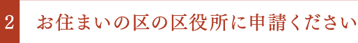 お住まいの区の区役所に申請ください