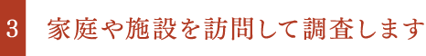 家庭や施設を訪問して調査します