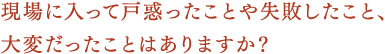 現場に入って戸惑ったことや失敗したこと、大変だったことはありますか？